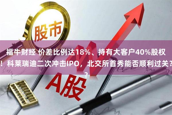 福牛财经 价差比例达18%、持有大客户40%股权！科莱瑞迪二次冲击IPO，北交所首秀能否顺利过关？