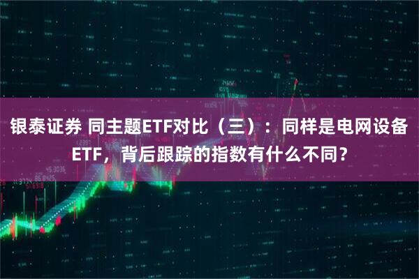 银泰证券 同主题ETF对比（三）：同样是电网设备ETF，背后跟踪的指数有什么不同？