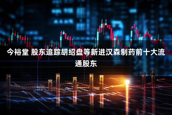 今裕堂 股东追踪胡绍盘等新进汉森制药前十大流通股东