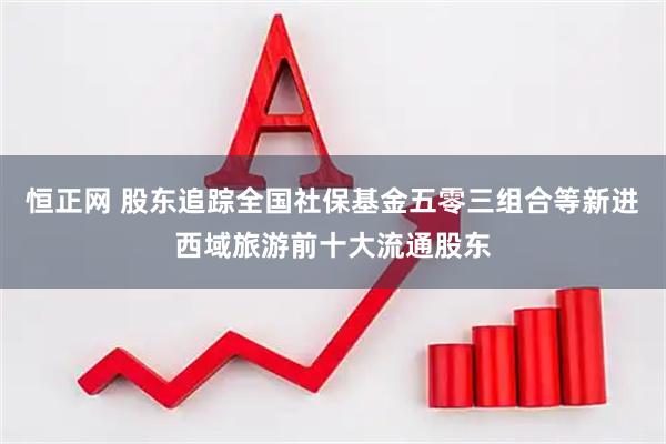 恒正网 股东追踪全国社保基金五零三组合等新进西域旅游前十大流通股东