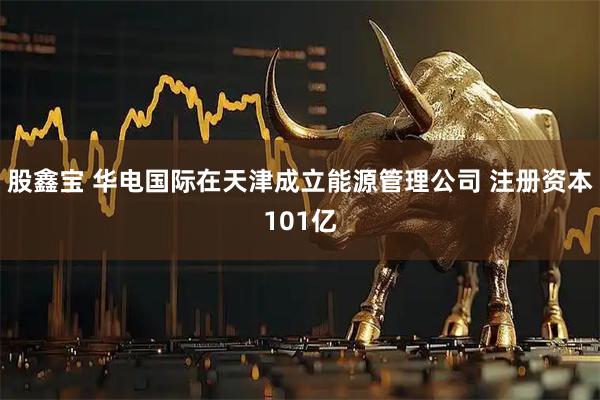股鑫宝 华电国际在天津成立能源管理公司 注册资本101亿