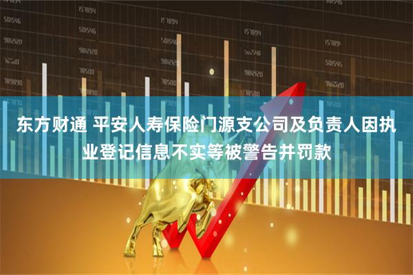 东方财通 平安人寿保险门源支公司及负责人因执业登记信息不实等被警告并罚款