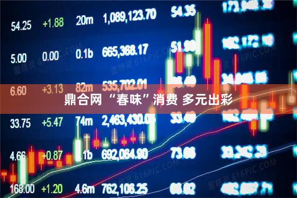 鼎合网 “春味”消费 多元出彩