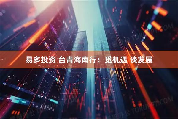 易多投资 台青海南行：觅机遇 谈发展