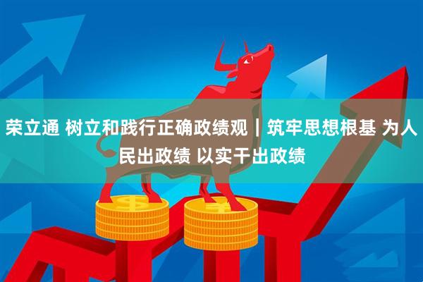 荣立通 树立和践行正确政绩观｜筑牢思想根基 为人民出政绩 以实干出政绩