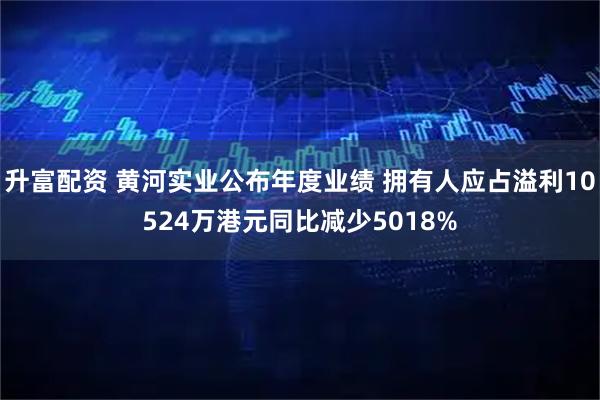 升富配资 黄河实业公布年度业绩 拥有人应占溢利10524万港元同比减少5018%