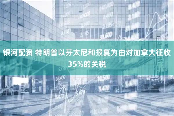 银河配资 特朗普以芬太尼和报复为由对加拿大征收35%的关税