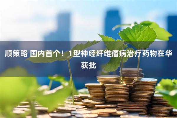 顺策略 国内首个！1型神经纤维瘤病治疗药物在华获批