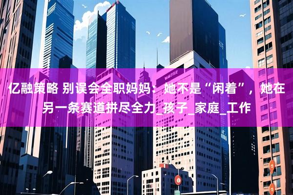 亿融策略 别误会全职妈妈：她不是“闲着”，她在另一条赛道拼尽全力_孩子_家庭_工作