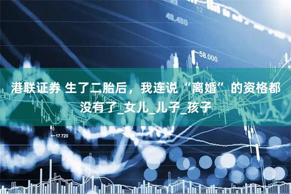 港联证券 生了二胎后，我连说 “离婚” 的资格都没有了_女儿_儿子_孩子