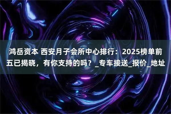 鸿岳资本 西安月子会所中心排行：2025榜单前五已揭晓，有你支持的吗？_专车接送_报价_地址