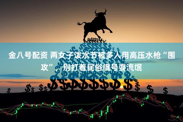 金八号配资 两女子泼水节被多人用高压水枪“围攻”，别打着民俗旗号耍流氓