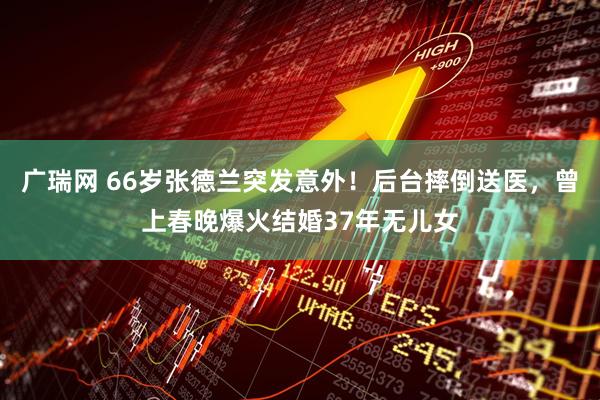 广瑞网 66岁张德兰突发意外！后台摔倒送医，曾上春晚爆火结婚37年无儿女