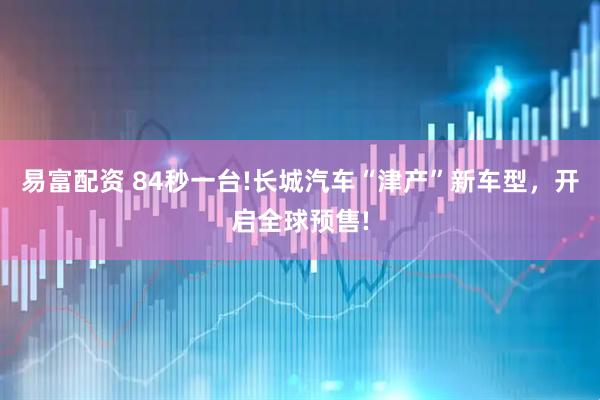 易富配资 84秒一台!长城汽车“津产”新车型，开启全球预售!