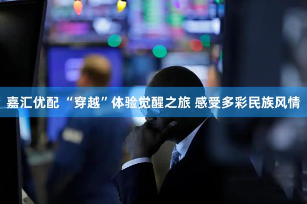 嘉汇优配 “穿越”体验觉醒之旅 感受多彩民族风情