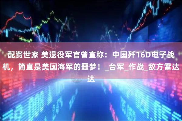 配资世家 美退役军官曾宣称：中国歼16D电子战机，简直是美国海军的噩梦！_台军_作战_敌方雷达