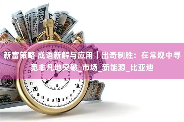 新富策略 成语新解与应用｜出奇制胜：在常规中寻觅非凡地突破_市场_新能源_比亚迪