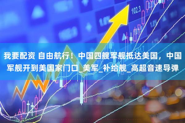 我要配资 自由航行！中国四艘军舰抵达美国，中国军舰开到美国家门口_美军_补给舰_高超音速导弹