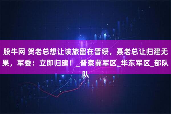股牛网 贺老总想让该旅留在晋绥，聂老总让归建无果，军委：立即归建！_晋察冀军区_华东军区_部队