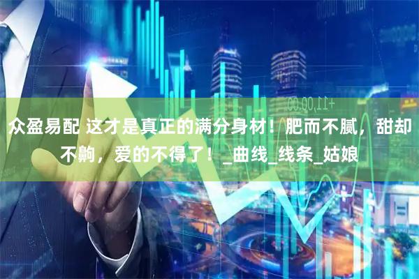 众盈易配 这才是真正的满分身材！肥而不腻，甜却不齁，爱的不得了！_曲线_线条_姑娘