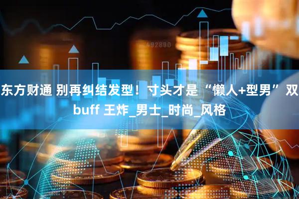 东方财通 别再纠结发型！寸头才是 “懒人+型男” 双buff 王炸_男士_时尚_风格