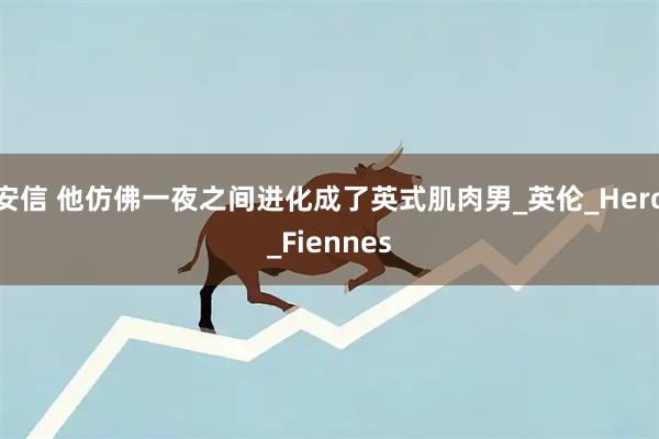 安信 他仿佛一夜之间进化成了英式肌肉男_英伦_Hero_Fiennes