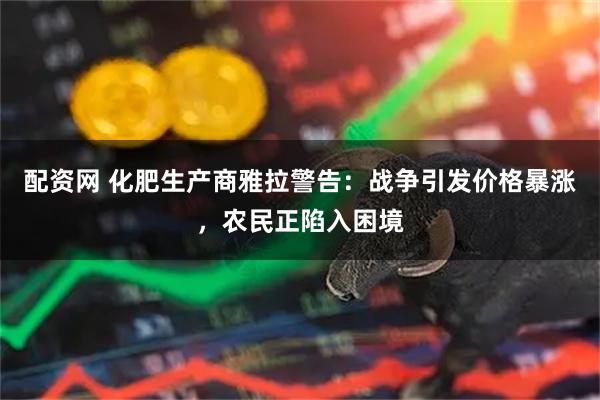 配资网 化肥生产商雅拉警告：战争引发价格暴涨，农民正陷入困境