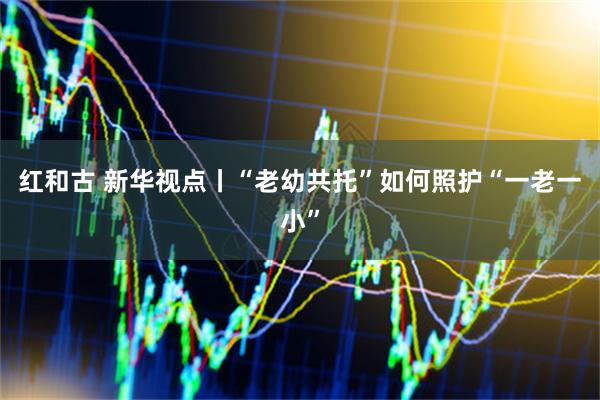 红和古 新华视点丨“老幼共托”如何照护“一老一小”