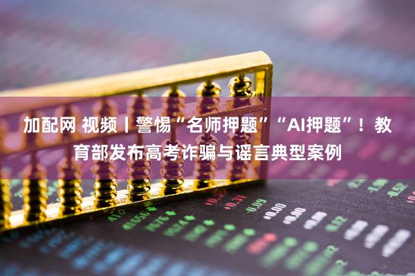 加配网 视频丨警惕“名师押题”“AI押题”！教育部发布高考诈骗与谣言典型案例