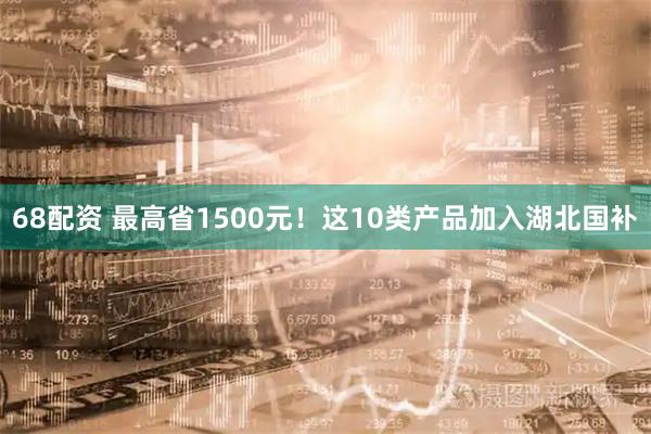 68配资 最高省1500元！这10类产品加入湖北国补