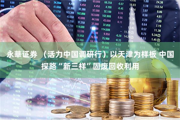 永華证券 （活力中国调研行）以天津为样板 中国探路“新三样”固废回收利用