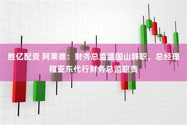 胜亿配资 阿莱德：财务总监温国山辞职，总经理程亚东代行财务总监职责